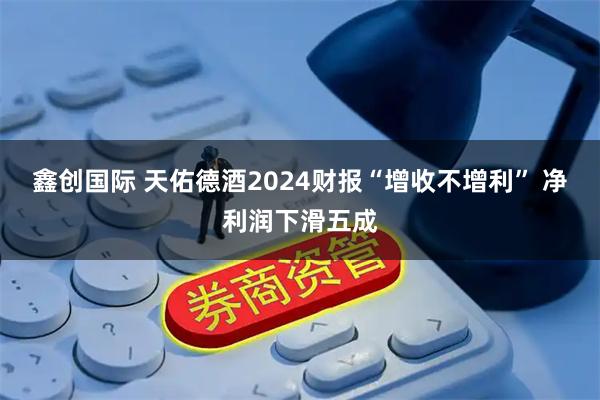 鑫创国际 天佑德酒2024财报“增收不增利” 净利润下滑五成
