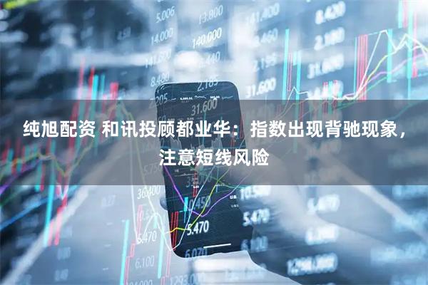 纯旭配资 和讯投顾都业华：指数出现背驰现象，注意短线风险