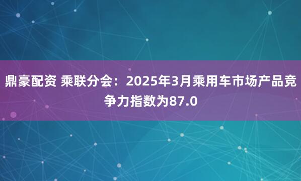 鼎豪配资 乘联分会：2025年3月乘用车市场产品竞争力指数为87.0