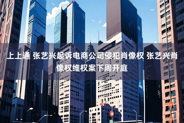 上上通 张艺兴起诉电商公司侵犯肖像权 张艺兴肖像权维权案下周开庭