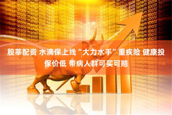 股莘配资 水滴保上线“大力水手”重疾险 健康投保价低 带病人群可买可赔