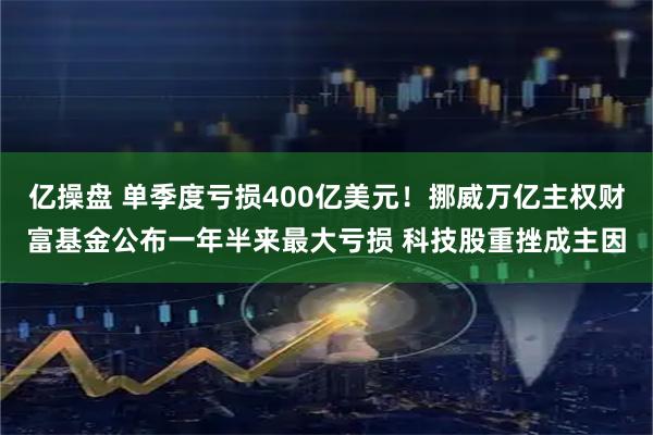 亿操盘 单季度亏损400亿美元！挪威万亿主权财富基金公布一年半来最大亏损 科技股重挫成主因