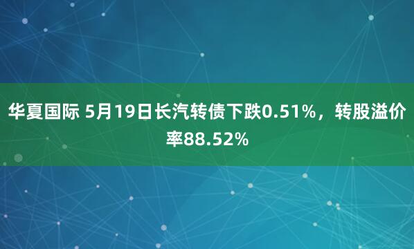 华夏国际 5月19日长汽转债下跌0.51%，转股溢价率88.52%