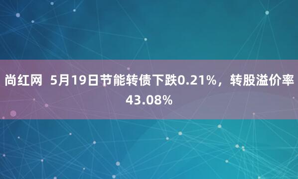 尚红网  5月19日节能转债下跌0.21%，转股溢价率43.08%