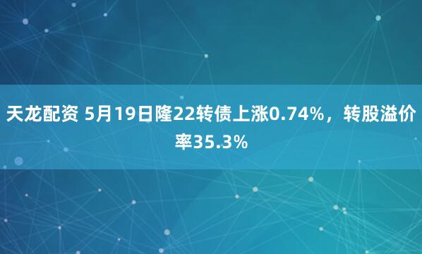 天龙配资 5月19日隆22转债上涨0.74%，转股溢价率35.3%