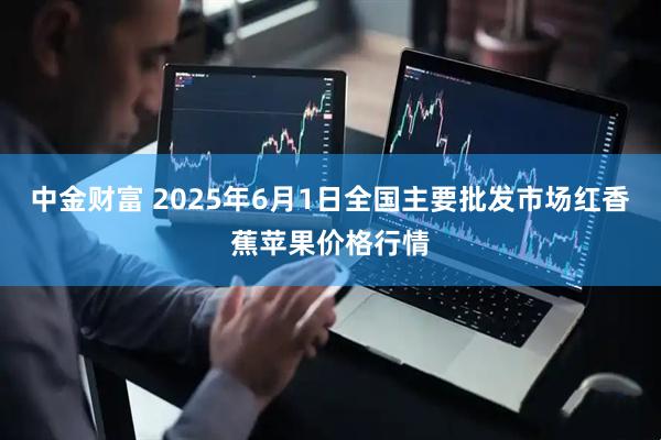 中金财富 2025年6月1日全国主要批发市场红香蕉苹果价格行情