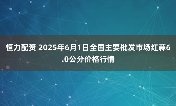 恒力配资 2025年6月1日全国主要批发市场红蒜6.0公分价格行情