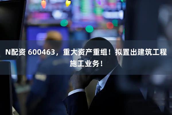N配资 600463，重大资产重组！拟置出建筑工程施工业务！