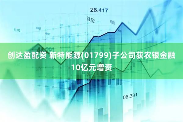 创达盈配资 新特能源(01799)子公司获农银金融10亿元增资