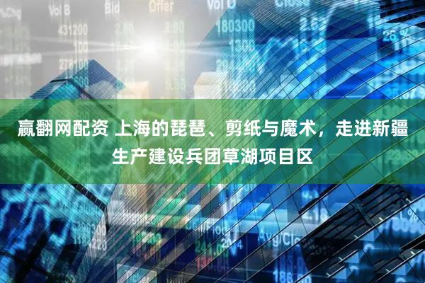 赢翻网配资 上海的琵琶、剪纸与魔术，走进新疆生产建设兵团草湖项目区