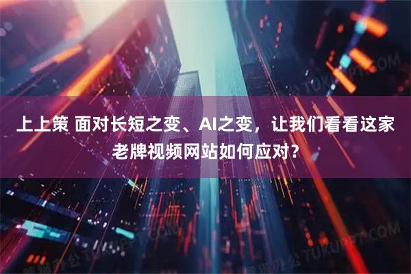 上上策 面对长短之变、AI之变，让我们看看这家老牌视频网站如何应对？