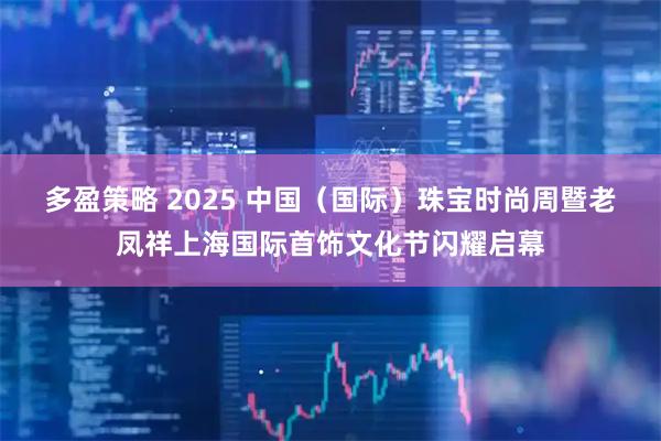 多盈策略 2025 中国（国际）珠宝时尚周暨老凤祥上海国际首饰文化节闪耀启幕