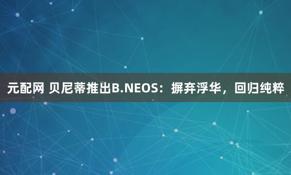 元配网 贝尼蒂推出B.NEOS：摒弃浮华，回归纯粹