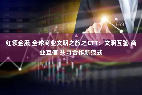 红领金服 全球商业文明之旅之CTT：文明互鉴 商业互信 共寻合作新范式