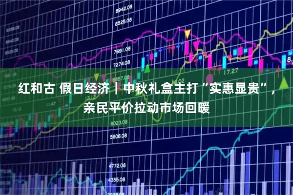 红和古 假日经济｜中秋礼盒主打“实惠显贵”，亲民平价拉动市场回暖