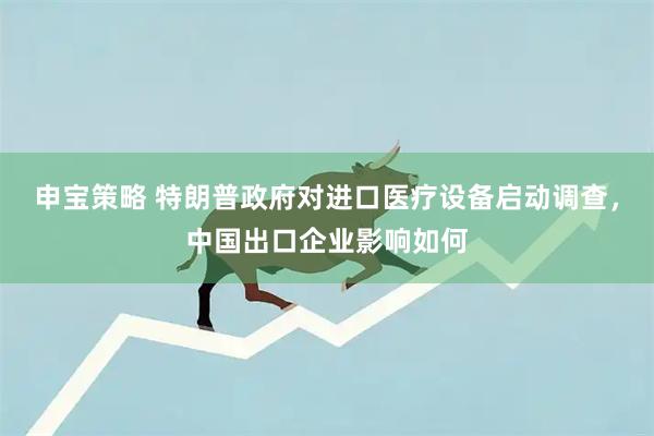 申宝策略 特朗普政府对进口医疗设备启动调查，中国出口企业影响如何