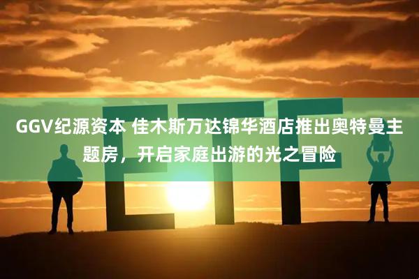 GGV纪源资本 佳木斯万达锦华酒店推出奥特曼主题房，开启家庭出游的光之冒险