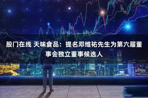 股门在线 天味食品：提名邓维祐先生为第六届董事会独立董事候选人