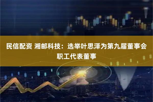 民信配资 湘邮科技：选举叶思泽为第九届董事会职工代表董事
