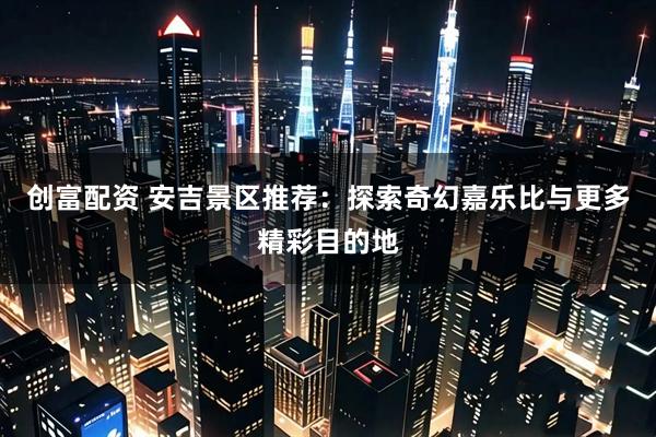 创富配资 安吉景区推荐：探索奇幻嘉乐比与更多精彩目的地