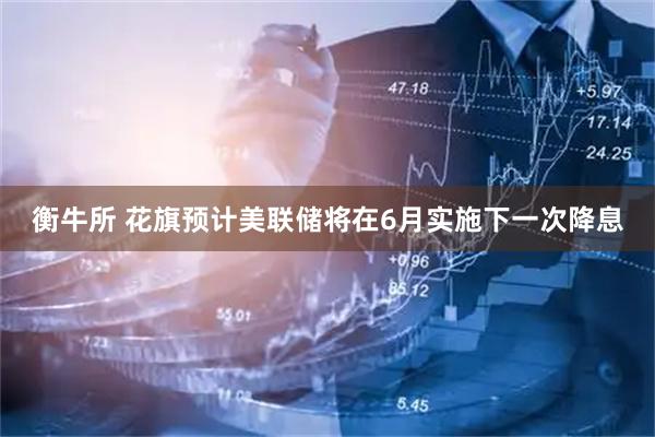 衡牛所 花旗预计美联储将在6月实施下一次降息