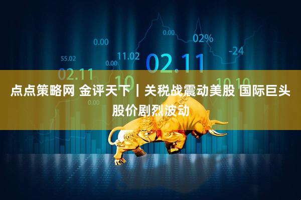 点点策略网 金评天下｜关税战震动美股 国际巨头股价剧烈波动