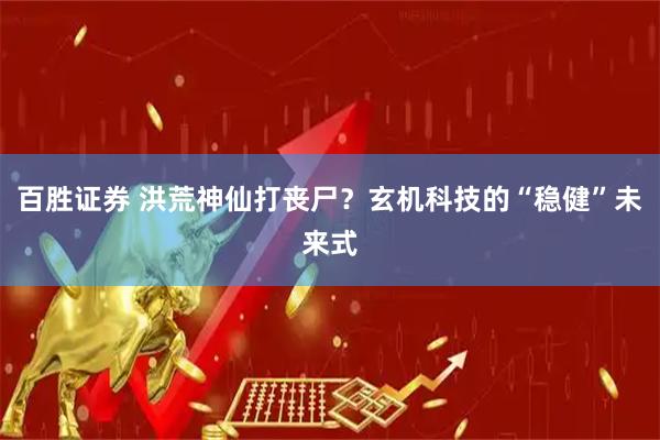 百胜证券 洪荒神仙打丧尸？玄机科技的“稳健”未来式