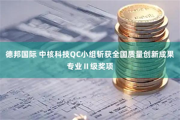 德邦国际 中核科技QC小组斩获全国质量创新成果专业Ⅱ级奖项