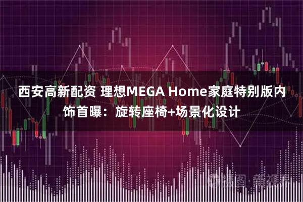 西安高新配资 理想MEGA Home家庭特别版内饰首曝：旋转座椅+场景化设计