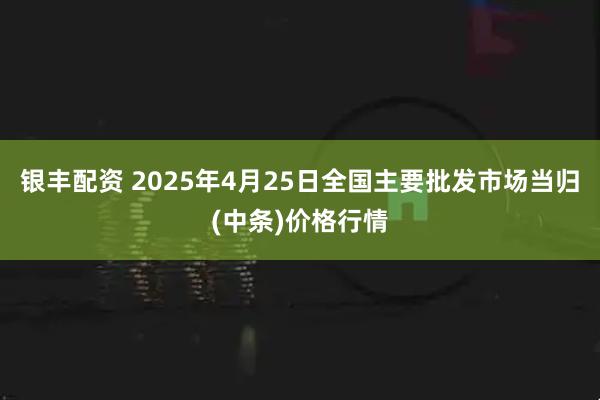 银丰配资 2025年4月25日全国主要批发市场当归(中条)价格行情