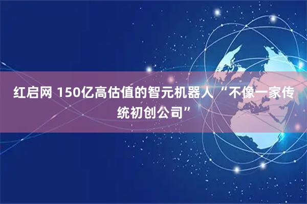 红启网 150亿高估值的智元机器人 “不像一家传统初创公司”