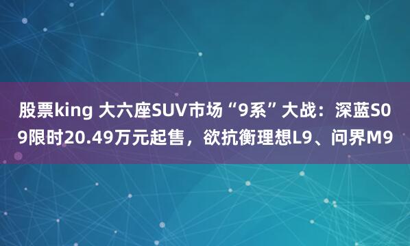 股票king 大六座SUV市场“9系”大战：深蓝S09限时20.49万元起售，欲抗衡理想L9、问界M9