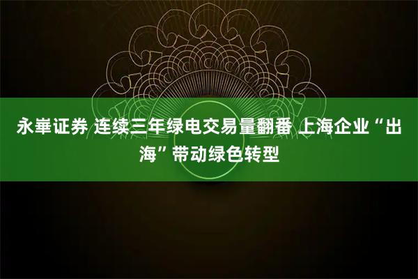 永崋证券 连续三年绿电交易量翻番 上海企业“出海”带动绿色转型