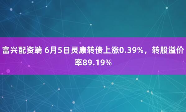 富兴配资端 6月5日灵康转债上涨0.39%，转股溢价率89.19%