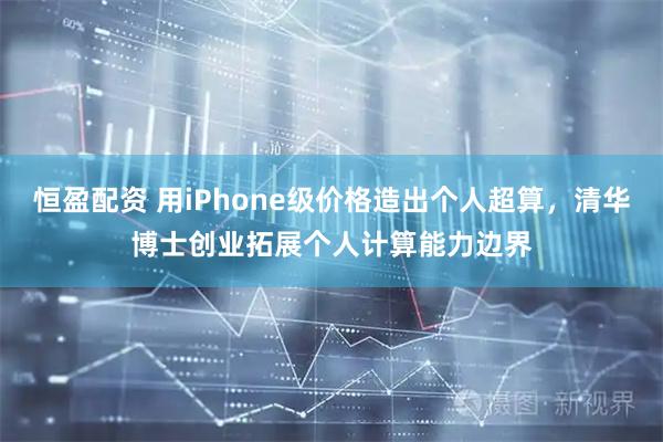 恒盈配资 用iPhone级价格造出个人超算，清华博士创业拓展个人计算能力边界