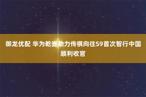 御龙优配 华为乾崑助力传祺向往S9首次智行中国顺利收官