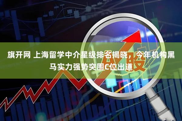 旗开网 上海留学中介星级排名揭晓，今年机构黑马实力强势突围C位出道