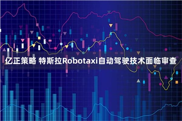 亿正策略 特斯拉Robotaxi自动驾驶技术面临审查