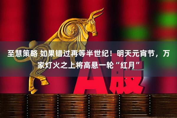 至慧策略 如果错过再等半世纪！明天元宵节，万家灯火之上将高悬一轮“红月”