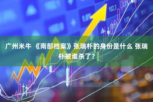 广州米牛 《南部档案》张瑞朴的身份是什么 张瑞朴被谁杀了?