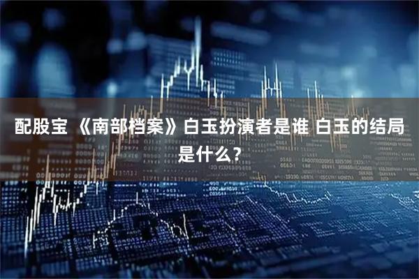 配股宝 《南部档案》白玉扮演者是谁 白玉的结局是什么?