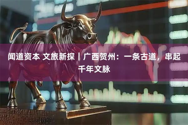 闻道资本 文旅新探|广西贺州:一条古道,串起千年文脉