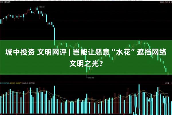 城中投资 文明网评 | 岂能让恶意“水花”遮挡网络文明之光？