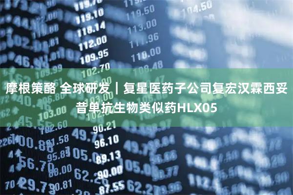 摩根策酪 全球研发｜复星医药子公司复宏汉霖西妥昔单抗生物类似药HLX05
