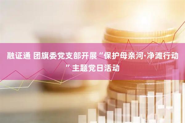 融证通 团旗委党支部开展“保护母亲河·净滩行动”主题党日活动
