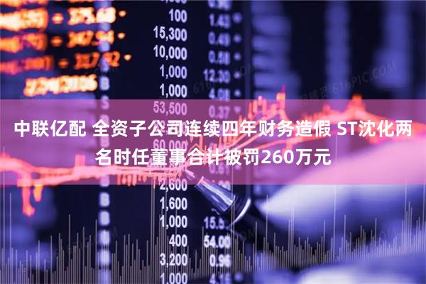 中联亿配 全资子公司连续四年财务造假 ST沈化两名时任董事合计被罚260万元