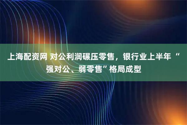 上海配资网 对公利润碾压零售，银行业上半年 “强对公、弱零售”格局成型
