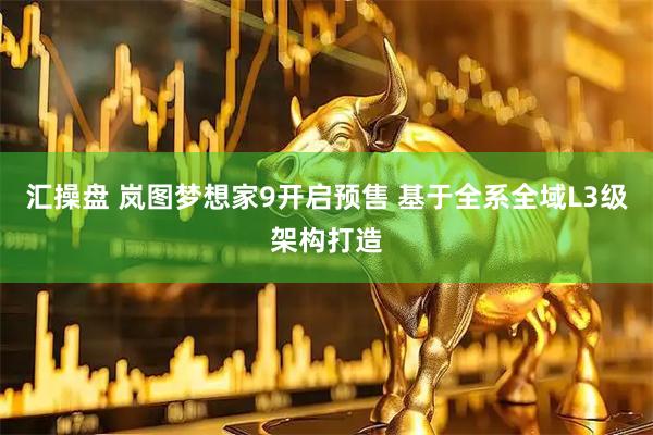 汇操盘 岚图梦想家9开启预售 基于全系全域L3级架构打造